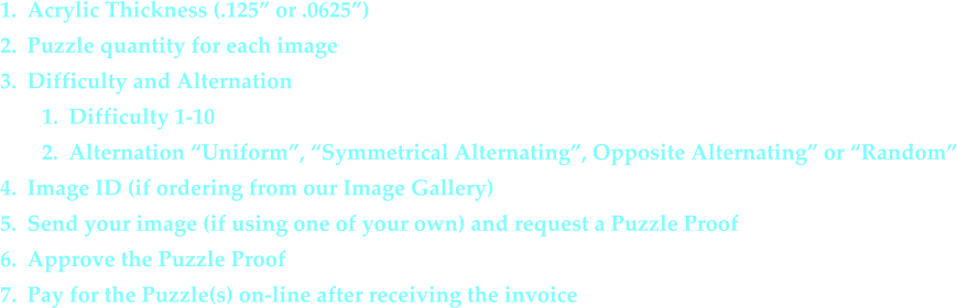 1.	Acrylic Thickness (.125” or .0625”) 	2.	Puzzle quantity for each image 	3.	Difficulty and Alternation 	1.	Difficulty 1-10 	2.	Alternation “Uniform”, “Symmetrical Alternating”, Opposite Alternating” or “Random” 	4.	Image ID (if ordering from our Image Gallery) 	5.	Send your image (if using one of your own) and request a Puzzle Proof 	6.	Approve the Puzzle Proof 	7.	Pay for the Puzzle(s) on-line after receiving the invoice